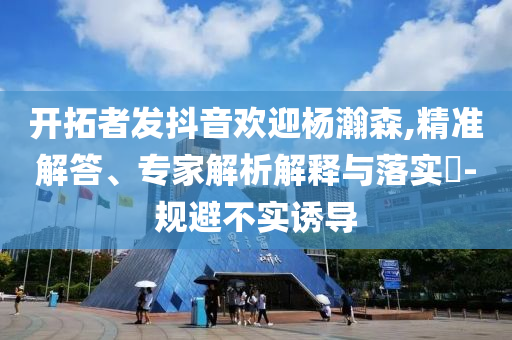 開拓者發(fā)抖音歡迎楊瀚森,精準解答、專家解析解釋與落實?-規(guī)避不實誘導