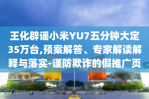 王化辟謠小米YU7五分鐘大定35萬(wàn)臺(tái),預(yù)案解答、專(zhuān)家解讀解釋與落實(shí)-謹(jǐn)防欺詐的假推廣頁(yè)