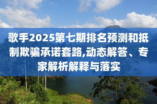歌手2025第七期排名預(yù)測(cè)和抵制欺騙承諾套路,動(dòng)態(tài)解答、專(zhuān)家解析解釋與落實(shí)
