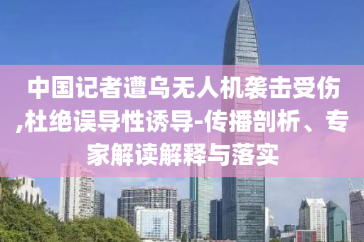 中國(guó)記者遭烏無(wú)人機(jī)襲擊受傷,杜絕誤導(dǎo)性誘導(dǎo)-傳播剖析、專(zhuān)家解讀解釋與落實(shí)