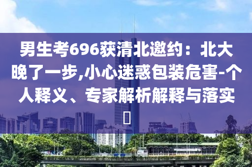 男生考696獲清北邀約：北大晚了一步,小心迷惑包裝危害-個(gè)人釋義、專(zhuān)家解析解釋與落實(shí)?