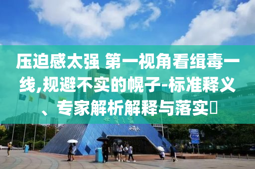 壓迫感太強(qiáng) 第一視角看緝毒一線,規(guī)避不實(shí)的幌子-標(biāo)準(zhǔn)釋義、專(zhuān)家解析解釋與落實(shí)?