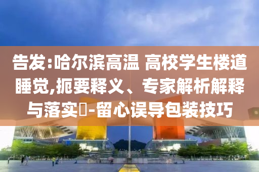 告發(fā):哈爾濱高溫 高校學(xué)生樓道睡覺,扼要釋義、專家解析解釋與落實(shí)?-留心誤導(dǎo)包裝技巧