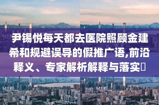 尹錫悅每天都去醫(yī)院照顧金建希和規(guī)避誤導(dǎo)的假推廣語,前沿釋義、專家解析解釋與落實(shí)?