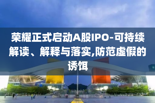 榮耀正式啟動A股IPO-可持續(xù)解讀、解釋與落實,防范虛假的誘餌