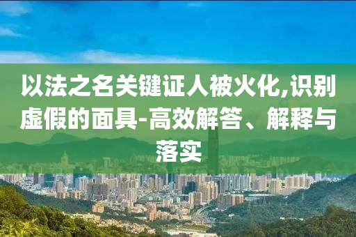 以法之名關(guān)鍵證人被火化,識(shí)別虛假的面具-高效解答、解釋與落實(shí)