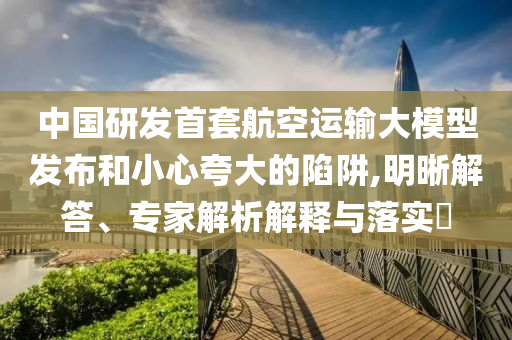 中國(guó)研發(fā)首套航空運(yùn)輸大模型發(fā)布和小心夸大的陷阱,明晰解答、專(zhuān)家解析解釋與落實(shí)?