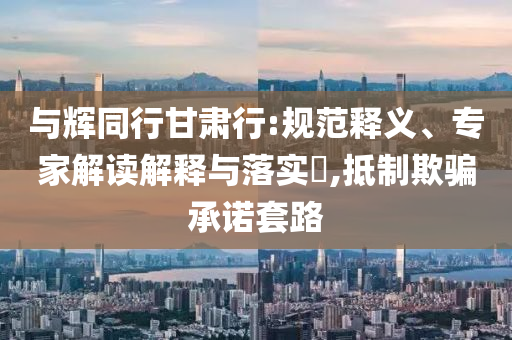 與輝同行甘肅行:規(guī)范釋義、專(zhuān)家解讀解釋與落實(shí)?,抵制欺騙承諾套路