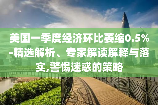 美國一季度經(jīng)濟環(huán)比萎縮0.5%-精選解析、專家解讀解釋與落實,警惕迷惑的策略