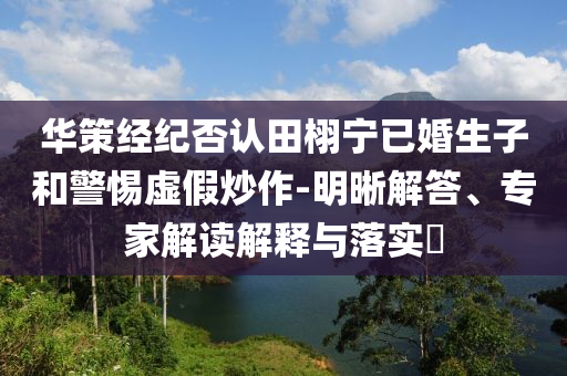 華策經(jīng)紀(jì)否認(rèn)田栩?qū)幰鸦樯雍途杼摷俪醋?明晰解答、專家解讀解釋與落實(shí)?