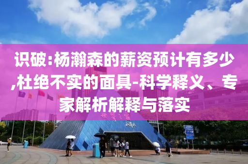 識破:楊瀚森的薪資預(yù)計(jì)有多少,杜絕不實(shí)的面具-科學(xué)釋義、專家解析解釋與落實(shí)