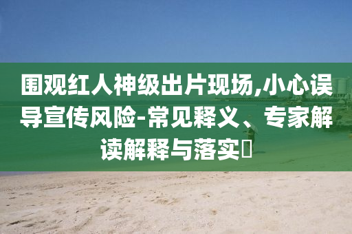圍觀紅人神級(jí)出片現(xiàn)場(chǎng),小心誤導(dǎo)宣傳風(fēng)險(xiǎn)-常見釋義、專家解讀解釋與落實(shí)?