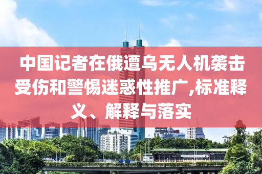 中國記者在俄遭烏無人機襲擊受傷和警惕迷惑性推廣,標(biāo)準(zhǔn)釋義、解釋與落實