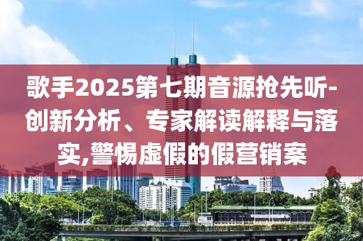 歌手2025第七期音源搶先聽-創(chuàng)新分析、專家解讀解釋與落實(shí),警惕虛假的假營銷案