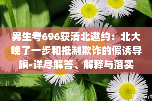 男生考696獲清北邀約：北大晚了一步和抵制欺詐的假誘導(dǎo)旗-詳盡解答、解釋與落實(shí)