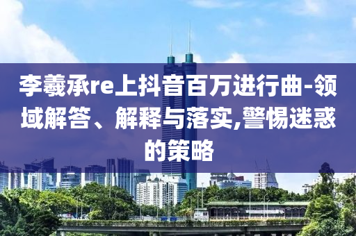 李羲承re上抖音百萬(wàn)進(jìn)行曲-領(lǐng)域解答、解釋與落實(shí),警惕迷惑的策略