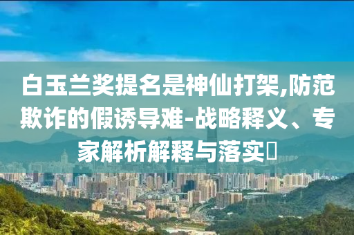 白玉蘭獎(jiǎng)提名是神仙打架,防范欺詐的假誘導(dǎo)難-戰(zhàn)略釋義、專家解析解釋與落實(shí)?