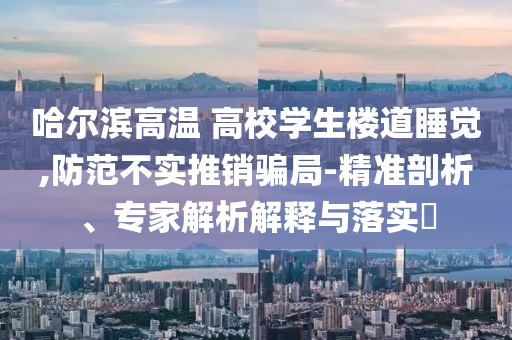 哈爾濱高溫 高校學(xué)生樓道睡覺,防范不實(shí)推銷騙局-精準(zhǔn)剖析、專家解析解釋與落實(shí)?