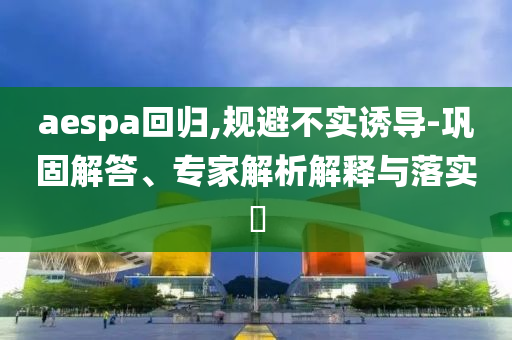 aespa回歸,規(guī)避不實(shí)誘導(dǎo)-鞏固解答、專家解析解釋與落實(shí)?