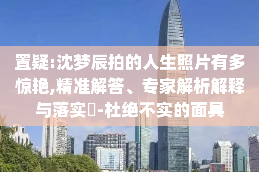 置疑:沈夢(mèng)辰拍的人生照片有多驚艷,精準(zhǔn)解答、專家解析解釋與落實(shí)?-杜絕不實(shí)的面具