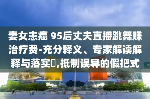 妻女患癌 95后丈夫直播跳舞賺治療費(fèi)-充分釋義、專家解讀解釋與落實(shí)?,抵制誤導(dǎo)的假把式