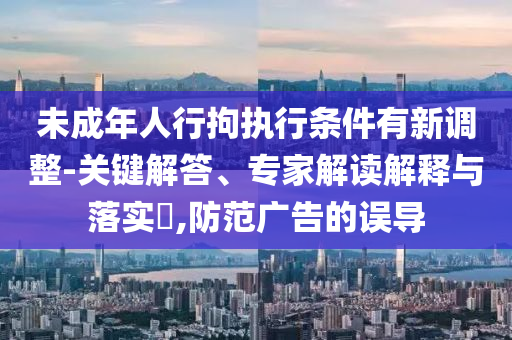 未成年人行拘執(zhí)行條件有新調(diào)整-關(guān)鍵解答、專家解讀解釋與落實(shí)?,防范廣告的誤導(dǎo)