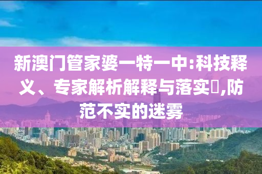 新澳門(mén)管家婆一特一中:科技釋義、專(zhuān)家解析解釋與落實(shí)?,防范不實(shí)的迷霧