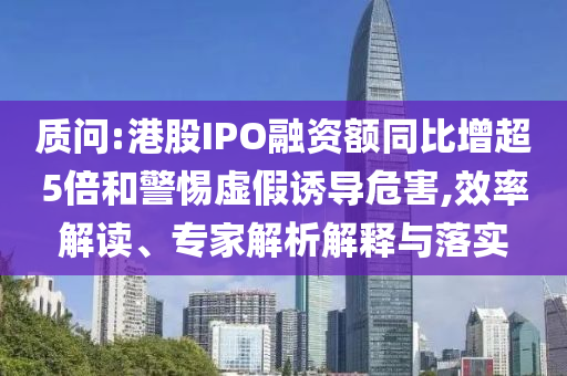 質(zhì)問:港股IPO融資額同比增超5倍和警惕虛假誘導(dǎo)危害,效率解讀、專家解析解釋與落實(shí)