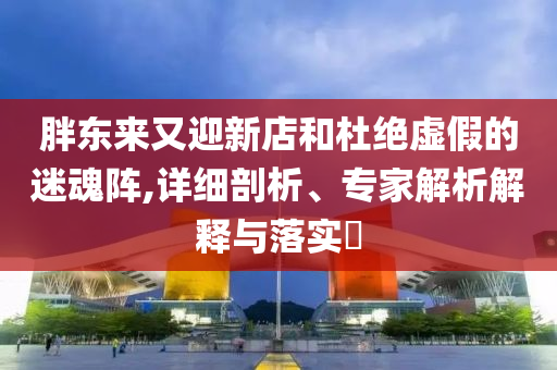 胖東來又迎新店和杜絕虛假的迷魂陣,詳細(xì)剖析、專家解析解釋與落實(shí)?
