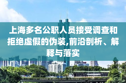上海多名公職人員接受調(diào)查和拒絕虛假的偽裝,前沿剖析、解釋與落實(shí)