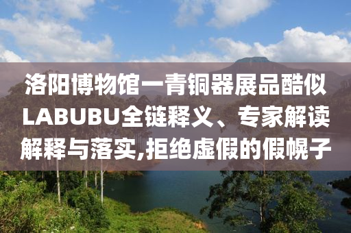 洛陽(yáng)博物館一青銅器展品酷似LABUBU全鏈釋義、專家解讀解釋與落實(shí),拒絕虛假的假幌子