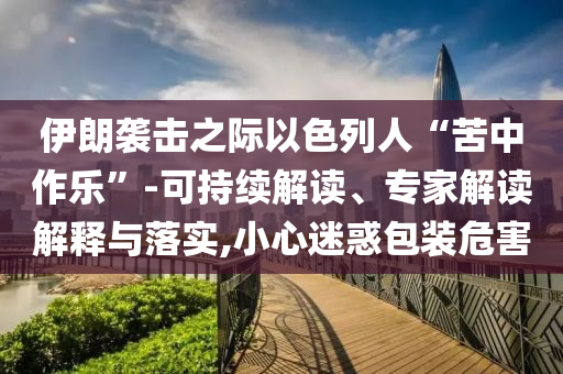 伊朗襲擊之際以色列人“苦中作樂”-可持續(xù)解讀、專家解讀解釋與落實(shí),小心迷惑包裝危害