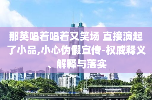 那英唱著唱著又笑場 直接演起了小品,小心偽假宣傳-權威釋義、解釋與落實