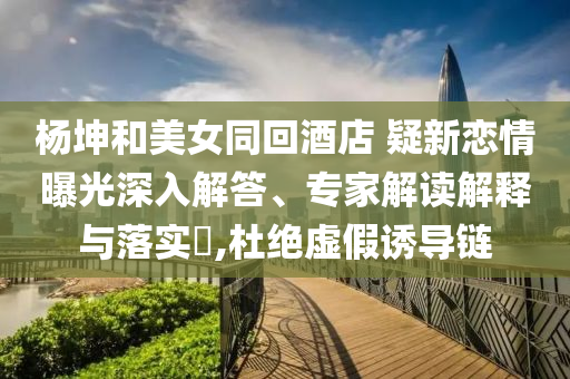 楊坤和美女同回酒店 疑新戀情曝光深入解答、專家解讀解釋與落實?,杜絕虛假誘導(dǎo)鏈
