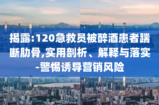 揭露:120急救員被醉酒患者踹斷肋骨,實用剖析、解釋與落實-警惕誘導(dǎo)營銷風險