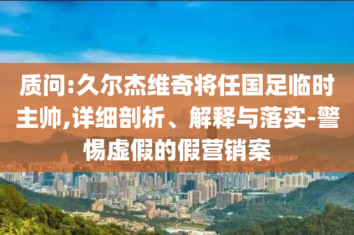 質(zhì)問:久爾杰維奇將任國足臨時主帥,詳細剖析、解釋與落實-警惕虛假的假營銷案