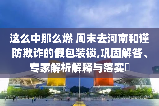 這么中那么燃 周末去河南和謹(jǐn)防欺詐的假包裝鎖,鞏固解答、專家解析解釋與落實(shí)?