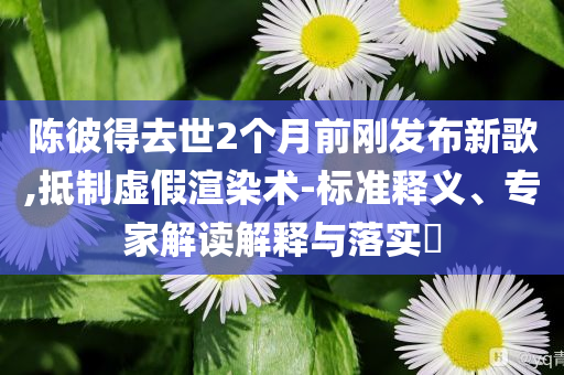 陳彼得去世2個(gè)月前剛發(fā)布新歌,抵制虛假渲染術(shù)-標(biāo)準(zhǔn)釋義、專家解讀解釋與落實(shí)?