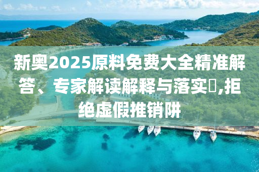 新奧2025原料免費(fèi)大全精準(zhǔn)解答、專(zhuān)家解讀解釋與落實(shí)?,拒絕虛假推銷(xiāo)阱