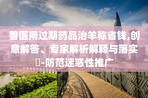 獸醫(yī)用過期藥品治羊稱省錢,創(chuàng)意解答、專家解析解釋與落實?-防范迷惑性推廣