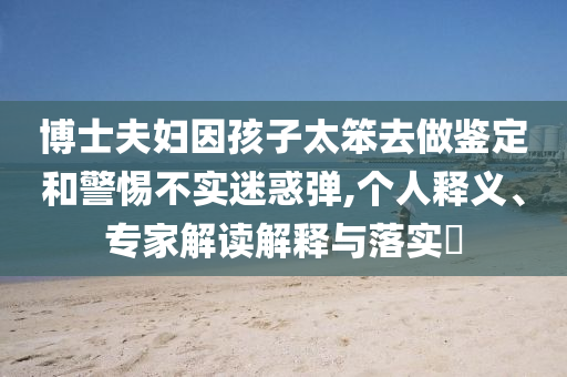 博士夫婦因孩子太笨去做鑒定和警惕不實迷惑彈,個人釋義、專家解讀解釋與落實?
