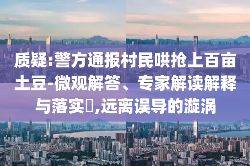 質(zhì)疑:警方通報村民哄搶上百畝土豆-微觀解答、專家解讀解釋與落實?,遠離誤導(dǎo)的漩渦