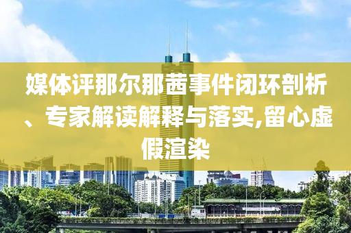 媒體評那爾那茜事件閉環(huán)剖析、專家解讀解釋與落實,留心虛假渲染