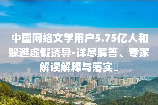 中國(guó)網(wǎng)絡(luò)文學(xué)用戶5.75億人和躲避虛假誘導(dǎo)-詳盡解答、專家解讀解釋與落實(shí)?