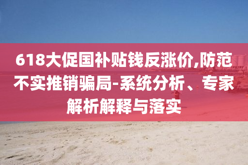618大促國(guó)補(bǔ)貼錢反漲價(jià),防范不實(shí)推銷騙局-系統(tǒng)分析、專家解析解釋與落實(shí)