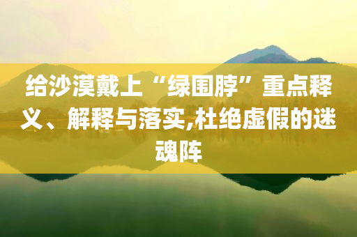 給沙漠戴上“綠圍脖”重點釋義、解釋與落實,杜絕虛假的迷魂陣