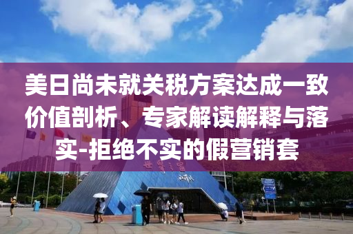 美日尚未就關(guān)稅方案達(dá)成一致價值剖析、專家解讀解釋與落實-拒絕不實的假營銷套
