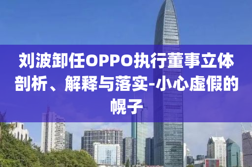 劉波卸任OPPO執(zhí)行董事立體剖析、解釋與落實-小心虛假的幌子