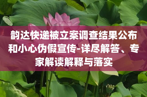 韻達(dá)快遞被立案調(diào)查結(jié)果公布和小心偽假宣傳-詳盡解答、專家解讀解釋與落實