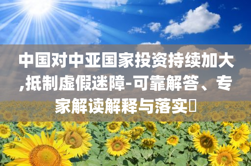 中國對中亞國家投資持續(xù)加大,抵制虛假迷障-可靠解答、專家解讀解釋與落實(shí)?